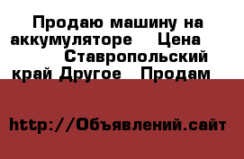 Продаю машину на аккумуляторе. › Цена ­ 8 000 - Ставропольский край Другое » Продам   